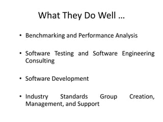What They Do Well …
• Benchmarking and Performance Analysis
• Software Testing and Software Engineering
Consulting
• Software Development
• Industry Standards Group Creation,
Management, and Support
 