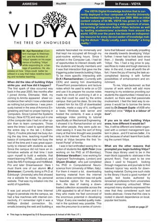 ANWESHI                           May2008                               Page 26             In Focus - VIDYA

                                                                              The VIDYA Digital Knowledge Archive that is cur-

 *                                                                         rently deployed in four campuses of Amrita University
                                                                           had its modest beginning in the year 2000. With an initial
                                                                           content volume of 64 Mb, VIDYA has grown to a 1600+
                                                                           Gb knowledge base covering a wide spectrum of areas,
                                                                           comprising of extensive Audio/ Video lectures as well
                                                                           by leading academicians/ scientists from around the
                                                                           world. VIDYA over the years has become an indispensi-
                                                                           ble resource for every devout seeker of knowledge mak-
                                                                           ing the dictum “ Study Locally, Learn Globally” a living
                                                                           reality !

               Mr. Ajai Narendran (Con-         website fascinated me immensely and             tions that followed eventually propelling
               tent manager & Webmas-           that kept me occupied all through my            me steadily towards developing ‘Vidya’
               ter) and the Architect of        post-routine working hours. Since I             further. I never had to look back since
               ‘Vidya’ speaks on his expe-      worked in the Computer Lab, I had lot           then…I literally breathed and lived
               rience of building ‘Vidya’       of opportunities to interact closely with       ‘Vidya’. Yes, I had a big price to pay,
               while responding to a bar-       the students and faculty members and            sacrifices to make and tough stances to
               rage of questions. He elu-
                                                it was that interaction that gave me the        take. In the end, it was all worth the ef-
cidates on how Vidya could better be
utilised in a way that helps redefine learn-
                                                triggering pulse towards building Vidya,        fort. I have the joy of having the task ac-
ing and revitalise teaching.                    To be more specific Interacting with            complished leaving it with further
                                                Dr.K I Ramachandran ( Currently with            possibilities of enhancement and en-
When did the idea of building Vidya             CEN) and seeing him downloading                 richment.
strike you and how did it happen?               PowerPoint presentations and lecture                     To me, Vidya beckoned as that
The first spark of idea occurred way            notes which he used to write on a CD            course of work which will add more
back in the year 2000, few months after         and use it to prepare his course notes          meaning to my existence providing our
I joined Amrita, Ettimadai. Well, my            made me think of archiving it all in a          students the opportunities I missed as a
coming to Amrita appeared sheer co-             way that could be used by the entire            student, so there was that passionate
incidence then which I now understand           campus than just his class. So one day          involvement. I feel the best way to ex-
as nothing but providence. I was previ-         I asked him for his CD of downloaded            press it would be to borrow the terms
ously trained in the area of Avionics En-       tutorials, made a copy of it, configured        used by Dr.Deepak Gupta of ASB who
gineering and had no proper training in         a basic Windows web server and                  remarked once “Vidya is a labour of
‘computers. Since I joined the Systems          hosted the contents. It was a single            love”.
Group ( Now ICTS) and was put in one            webpage index pointing to tutorial
of the computer labs I had no other op-         specifically on Mechanical Engineering.         If you are to start building Vidya
tion than to learn computers. Those             I showed it to Ramachandran sir and             anew, how different it would be?
were the times I used to spend almost           few other people, they were quite ex-           Yes, it will be different and better organ-
the entire day in the lab ( 6.30am-             cited seeing it. It was the sort of thing       ized with a content management sys-
10pm), if routine jobs kept me busy dur-        many at that time thought was possible          tem in place...and if it serves better , it is
ing the day time, teaching myself the           only on the Internet. Thus the initial at-      only because of what I learnt from build-
basics of computers kept me busy the            tempt at Vidya became the first “In-            ing the current Vidya.
rest of the time and it was great oppor-        tranet Portal” of Amrita.
tunity to interact with students as well.           I was in fact enthralled seeing the re-     What are the other reasons that
Since the campus did not have an in-            action of students like Ajith Peter (now        prompted you begin building Vidya?
formative website at that time I took           working on his PhD at IIT-Bombay),              Those days library used to be in the
upon myself to build a website, that            Srinivasa Varadhan ( now working for            main block (opposite to staircase in the
meant learning HTML , JavaScript, and           Cognizant Technologies, London) and             ground floor). That used to be one
tools like MS-Frontrpage and HotMetal-          Shyam Divakar( who just completed               place I used to frequent, looking
Pro and later Dreamweaver. Here I               his PhD in Computational Neuro-                 through magazines and journals to find
must thank one of our alumni Mr.J               science from University of Milan, Italy).       relevant topics/ key words for down-
Srinivasan ( Currently doing is Ph.D at         For them it meant a lot, downloading            loading material. During one such visits
Edinburgh University) who first showed          learning material from the internet             to the library I found a good number of
me a website he made, his personal              across a slow connection was not quite          quality text books authored by
website. That was my initiation into the        a feasible option for the students              renowned professors from universities
world of hyperlinks.                            then…the idea of making a down-                 abroad remaining untouched. When
                                                loaded collection accessible across the         enquired many students expressed the
It was just around that time Internet           LAN appealed to all of them and it is           view that they considered such text
began to penetrate into the campus, we          they who made me feel convinced of              books abstruse. I knew that this view is
had a few machines with internet con-           the enormous potential in developing            rooted in slavish dependence on local,
nectivity, if I remember right it was a         ‘Vidya’. Every one needed quality mate-         popular text books.
64Mbps divided connection. So,                  rial in the quickest way possible. This
emails,browsing the web and building a          was the precursor to a series of convic-                               Contd on page 27



* This logo is designed by D G Suryanarayana & Irshad of 4th Year ( IT )
                                                 ANWESHI - ASTHA Newsmagazine
 