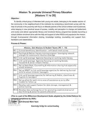 Mission: To promote Universal Primary Education
[Missions 11 to 20]
Objective :
To identify critical group of illiterates both young and adults, belonging to the weaker section of
the community in the neighbourhood of the institution by conducting a benchmark survey with the
help of schools in the proximity with focus on illiterate parents of the school children and housewives,
while keeping in view practical issues of access, mobility and perception to change and betterment,
and evolve and deliver appropriate literacy and functional literacy programmes besides launching a
school children enrolment drive with the help and support of other NGOs and popularize the mission
through E-empowered information sharing, knowledge building, counselling and support from
facilitators and stakeholders.
Process & Phases :
(This is a part of the Millennium Development Goals adopted by the United Nations for
universal compliance by 2020.)
* SDWT - Self Directed Work Team
Knowledge bridge for societal bonding
9|| ||
MMiissssiioonn,, SSuubb-MMiissssiioonnss && SSttuuddeenntt TTeeaammss [[PPEE 11- 1100]]
PE1 Critical beneficiary identification - with bench mark survey
PE2 Facilitate & Deliver literacy training program Leveraging network
strength for extensive & intensive coverage
PE3 Link up & Leverage Agencies focusing on working male literacy
PE4 Link up & Leverage Agencies focusing on working female,
housewife & senior citizens literacy
PE5 Set up Help Desk, Counselling & Information sharing hub especially
school dropouts
PE6 Set up SDWT* to link up & leverage agencies for delivering Survival
skills to school children/ teenagers
PE7 Link up & leverage agencies for delivering 8 Habits, cleanliness &
hygiene to teenagers
PE8 Set up pilots for each micro area of assistance so as to offer
models for follow up
PE9 Develop web support System for data storage, management &
online training
PE10 Develop idea exchange forum for promoting creativity and out of
box thinking & action for poverty alleviation
 