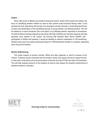 Impact :
Since high levels of illiteracy are present among the poorer strata of the society the mission will
focus on identifying whether children as well as their parents need functional literacy skills. In this
process the local networking with primary and secondary schools will help in conducting benchmark
surveys and identification of the beneficiary groups of young children and illiterate parents. This will
be helped by a school enrolment drive and reach out to illiterate parents, especially to housewives.
Functional literacy training programmes launched with help of NGOs and voluntary agencies will help
generate more interest in the mission. By forming Self Directed Work Teams (SDWT) with
participation of NGOs and students, it would be feasible to achieve mobilization of 100 beneficiary
families every year, thus easily achieving the figure of 1000 beneficiary families in a decade, depending
upon the ground situation.
Review & Monitoring :
The critical support of primary schools, NGOs and other agencies is vital for success of the
mission. Therefore faculty concerned with the mission review and support will have to keep this fact
in view while conducting a pre and post program audit with the help of TISS and other PG evaluators.
This will help shaping outcome of the program as well as help assess the student's performance to
facilitate academic evaluation
Knowledge bridge for societal bonding
10|| ||
 