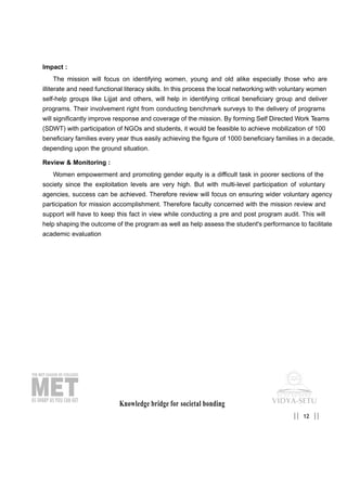 Impact :
The mission will focus on identifying women, young and old alike especially those who are
illiterate and need functional literacy skills. In this process the local networking with voluntary women
self-help groups like Lijjat and others, will help in identifying critical beneficiary group and deliver
programs. Their involvement right from conducting benchmark surveys to the delivery of programs
will significantly improve response and coverage of the mission. By forming Self Directed Work Teams
(SDWT) with participation of NGOs and students, it would be feasible to achieve mobilization of 100
beneficiary families every year thus easily achieving the figure of 1000 beneficiary families in a decade,
depending upon the ground situation.
Review & Monitoring :
Women empowerment and promoting gender equity is a difficult task in poorer sections of the
society since the exploitation levels are very high. But with multi-level participation of voluntary
agencies, success can be achieved. Therefore review will focus on ensuring wider voluntary agency
participation for mission accomplishment. Therefore faculty concerned with the mission review and
support will have to keep this fact in view while conducting a pre and post program audit. This will
help shaping the outcome of the program as well as help assess the student's performance to facilitate
academic evaluation
Knowledge bridge for societal bonding
12|| ||
 