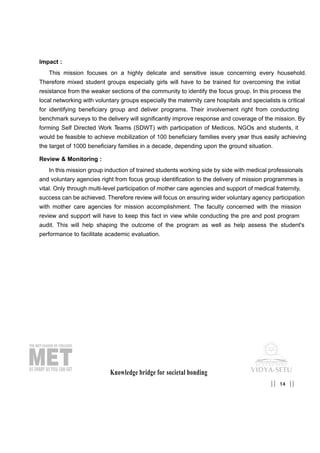Knowledge bridge for societal bonding
Impact :
This mission focuses on a highly delicate and sensitive issue concerning every household.
Therefore mixed student groups especially girls will have to be trained for overcoming the initial
resistance from the weaker sections of the community to identify the focus group. In this process the
local networking with voluntary groups especially the maternity care hospitals and specialists is critical
for identifying beneficiary group and deliver programs. Their involvement right from conducting
benchmark surveys to the delivery will significantly improve response and coverage of the mission. By
forming Self Directed Work Teams (SDWT) with participation of Medicos, NGOs and students, it
would be feasible to achieve mobilization of 100 beneficiary families every year thus easily achieving
the target of 1000 beneficiary families in a decade, depending upon the ground situation.
Review & Monitoring :
In this mission group induction of trained students working side by side with medical professionals
and voluntary agencies right from focus group identification to the delivery of mission programmes is
vital. Only through multi-level participation of mother care agencies and support of medical fraternity,
success can be achieved. Therefore review will focus on ensuring wider voluntary agency participation
with mother care agencies for mission accomplishment. The faculty concerned with the mission
review and support will have to keep this fact in view while conducting the pre and post program
audit. This will help shaping the outcome of the program as well as help assess the student's
performance to facilitate academic evaluation.
14|| ||
 