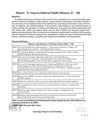 Knowledge bridge for societal bonding
Mission: To Improve Maternal Health [Missions 41 - 50]
Objective :
To identify critical group of mothers with new born kids or pregnant ones, young and middle-aged
women including housewives, single mothers, working women, belonging to the weaker section of
the community in the neighbourhood of the institution by conducting a benchmark survey with the
help of maternity care centers/hospitals in the proximity, while keeping in view practical issues of
access, mobility and perception to change and betterment, and evolve and deliver appropriate child
and mother care, health and hygiene inputs with the help of NGOs and voluntary support from
Medical professionals and offer counseling and employment opportunities including critical medicare,
help and inputs from Pharma companies and popularize the mission through media based information
sharing, confidence building, counselling and support from facilitators and stakeholders.
Process & Phases:
(This is a part of the Millennium Development Goals adopted by the United Nations for
universal compliance by 2020.)
* SDWT - Self Directed Work Team
15|| ||
MMiissssiioonn,, SSuubb-MMiissssiioonnss && SSttuuddeenntt TTeeaammss [[MMHH 11-1100]]
MH1 Critical beneficiary identification - focusing on women in labour &
post pregnancy period - with benchmark survey
MH2 Facilitate & Deliver need based Training programs for child/ mother
health hygiene & preventive care
MH3 Link up & Leverage Agencies seeking critical beneficiary
participation in mother care & disorders & liaise with Celebrities/
brand ambassadors/ etc. to seek their support for this cause
MH4 Link up & Leverage Agencies for including NGOs for offering cash/
kind support to the critical beneficiaries especially to honour
outstanding and meritorious beneficiaries / felicitate/ display societal
reverence for their achievements
MH5 Set up Help Desk, Counselling & Information sharing hub
MH6 Help set up SDWT* as early response mechanism for critical maternal
health support
MH7 Help set up direct action group for abandoned & discarded mothers
MH8 Set up pilots for each micro area of assistance to deliver customized
solutions
MH9 Develop web support System for data storage, management &
online relief
MH10 Develop idea exchange forum for promoting creativity and out of
box thinking & action for providing relief
 