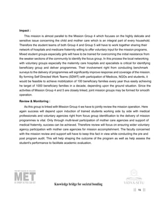 Impact :
This mission is almost parallel to the Mission Group 4 which focuses on the highly delicate and
sensitive issue concerning the child and mother care which is an integral part of every household.
Therefore the student teams of both Group 4 and Group 5 will have to work together sharing their
network of hospitals and medicare fraternity willing to offer voluntary input for the mission programs.
Mixed student groups especially girls will have to be trained for overcoming the initial resistance from
the weaker sections of the community to identify the focus group. In this process the local networking
with voluntary groups especially the maternity care hospitals and specialists is critical for identifying
beneficiary group and deliver programmes. Their involvement right from conducting benchmark
surveys to the delivery of programmes will significantly improve response and coverage of the mission.
By forming Self Directed Work Teams (SDWT) with participation of Medicos, NGOs and students, it
would be feasible to achieve mobilization of 100 beneficiary families every year thus easily achieving
he target of 1000 beneficiary families in a decade, depending upon the ground situation. Since the
activities of Mission Group 4 and 5 are closely linked, joint mission groups may be formed for smooth
operation.
Review & Monitoring :
As this group is linked with Mission Group 4 we have to jointly review the mission operation. Here
again success will depend upon induction of trained students working side by side with medical
professionals and voluntary agencies right from focus group identification to the delivery of mission
programmes is vital. Only through multi-level participation of mother care agencies and support of
medical fraternity, success can be achieved. Therefore review will focus on ensuring wider voluntary
agency participation with mother care agencies for mission accomplishment. The faculty concerned
with the mission review and support will have to keep this fact in view while conducting the pre and
post program audit. This will help shaping the outcome of the program as well as help assess the
student's performance to facilitate academic evaluation.
Knowledge bridge for societal bonding
16|| ||
 