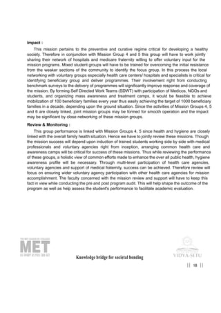 Impact :
This mission pertains to the preventive and curative regime critical for developing a healthy
society. Therefore in conjunction with Mission Group 4 and 5 this group will have to work jointly
sharing their network of hospitals and medicare fraternity willing to offer voluntary input for the
mission programs. Mixed student groups will have to be trained for overcoming the initial resistance
from the weaker sections of the community to identify the focus group. In this process the local
networking with voluntary groups especially health care centers/ hospitals and specialists is critical for
identifying beneficiary group and deliver programmes. Their involvement right from conducting
benchmark surveys to the delivery of programmes will significantly improve response and coverage of
the mission. By forming Self Directed Work Teams (SDWT) with participation of Medicos, NGOs and
students, and organizing mass awareness and treatment camps, it would be feasible to achieve
mobilization of 100 beneficiary families every year thus easily achieving the target of 1000 beneficiary
families in a decade, depending upon the ground situation. Since the activities of Mission Groups 4, 5
and 6 are closely linked, joint mission groups may be formed for smooth operation and the impact
may be significant by close networking of these mission groups.
Review & Monitoring :
This group performance is linked with Mission Groups 4, 5 since health and hygiene are closely
linked with the overall family health situation. Hence we have to jointly review these missions. Though
the mission success will depend upon induction of trained students working side by side with medical
professionals and voluntary agencies right from inception, arranging common health care and
awareness camps will be critical for success of these missions. Thus while reviewing the performance
of these groups, a holistic view of common efforts made to enhance the over all public health, hygiene
awareness profile will be necessary. Through multi-level participation of health care agencies,
voluntary agencies and support of medical fraternity, success can be achieved. Therefore review will
focus on ensuring wider voluntary agency participation with other health care agencies for mission
accomplishment. The faculty concerned with the mission review and support will have to keep this
fact in view while conducting the pre and post program audit. This will help shape the outcome of the
program as well as help assess the student's performance to facilitate academic evaluation.
Knowledge bridge for societal bonding
18|| ||
 
