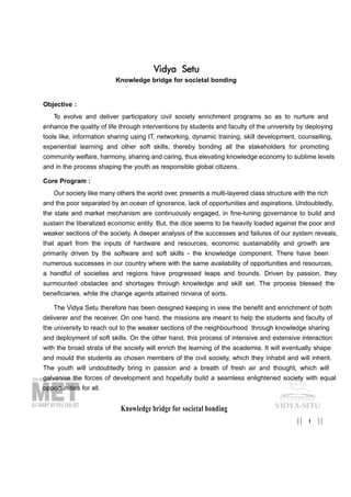 Knowledge bridge for societal bonding
Vidya Setu
Knowledge bridge for societal bonding
Objective :
To evolve and deliver participatory civil society enrichment programs so as to nurture and
enhance the quality of life through interventions by students and faculty of the university by deploying
tools like, information sharing using IT, networking, dynamic training, skill development, counselling,
experiential learning and other soft skills, thereby bonding all the stakeholders for promoting
community welfare, harmony, sharing and caring, thus elevating knowledge economy to sublime levels
and in the process shaping the youth as responsible global citizens.
Core Program :
Our society like many others the world over, presents a multi-layered class structure with the rich
and the poor separated by an ocean of ignorance, lack of opportunities and aspirations. Undoubtedly,
the state and market mechanism are continuously engaged, in fine-tuning governance to build and
sustain the liberalized economic entity. But, the dice seems to be heavily loaded against the poor and
weaker sections of the society. A deeper analysis of the successes and failures of our system reveals,
that apart from the inputs of hardware and resources, economic sustainability and growth are
primarily driven by the software and soft skills - the knowledge component. There have been
numerous successes in our country where with the same availability of opportunities and resources,
a handful of societies and regions have progressed leaps and bounds. Driven by passion, they
surmounted obstacles and shortages through knowledge and skill set. The process blessed the
beneficiaries, while the change agents attained nirvana of sorts.
The Vidya Setu therefore has been designed keeping in view the benefit and enrichment of both
deliverer and the receiver. On one hand, the missions are meant to help the students and faculty of
the university to reach out to the weaker sections of the neighbourhood through knowledge sharing
and deployment of soft skills. On the other hand, this process of intensive and extensive interaction
with the broad strata of the society will enrich the learning of the academia. It will eventually shape
and mould the students as chosen members of the civil society, which they inhabit and will inherit.
The youth will undoubtedly bring in passion and a breath of fresh air and thought, which will
galvanise the forces of development and hopefully build a seamless enlightened society with equal
opportunities for all.
1|| ||
 