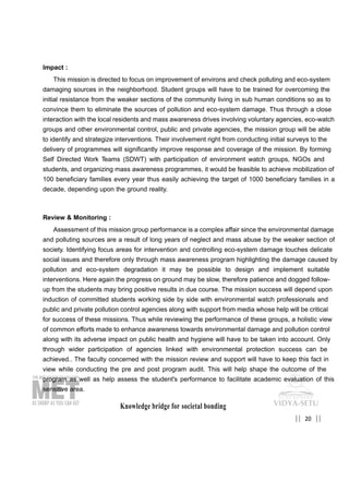 20|| ||
Impact :
This mission is directed to focus on improvement of environs and check polluting and eco-system
damaging sources in the neighborhood. Student groups will have to be trained for overcoming the
initial resistance from the weaker sections of the community living in sub human conditions so as to
convince them to eliminate the sources of pollution and eco-system damage. Thus through a close
interaction with the local residents and mass awareness drives involving voluntary agencies, eco-watch
groups and other environmental control, public and private agencies, the mission group will be able
to identify and strategize interventions. Their involvement right from conducting initial surveys to the
delivery of programmes will significantly improve response and coverage of the mission. By forming
Self Directed Work Teams (SDWT) with participation of environment watch groups, NGOs and
students, and organizing mass awareness programmes, it would be feasible to achieve mobilization of
100 beneficiary families every year thus easily achieving the target of 1000 beneficiary families in a
decade, depending upon the ground reality.
Review & Monitoring :
Assessment of this mission group performance is a complex affair since the environmental damage
and polluting sources are a result of long years of neglect and mass abuse by the weaker section of
society. Identifying focus areas for intervention and controlling eco-system damage touches delicate
social issues and therefore only through mass awareness program highlighting the damage caused by
pollution and eco-system degradation it may be possible to design and implement suitable
interventions. Here again the progress on ground may be slow, therefore patience and dogged follow-
up from the students may bring positive results in due course. The mission success will depend upon
induction of committed students working side by side with environmental watch professionals and
public and private pollution control agencies along with support from media whose help will be critical
for success of these missions. Thus while reviewing the performance of these groups, a holistic view
of common efforts made to enhance awareness towards environmental damage and pollution control
along with its adverse impact on public health and hygiene will have to be taken into account. Only
through wider participation of agencies linked with environmental protection success can be
achieved.. The faculty concerned with the mission review and support will have to keep this fact in
view while conducting the pre and post program audit. This will help shape the outcome of the
program as well as help assess the student's performance to facilitate academic evaluation of this
sensitive area.
Knowledge bridge for societal bonding
 