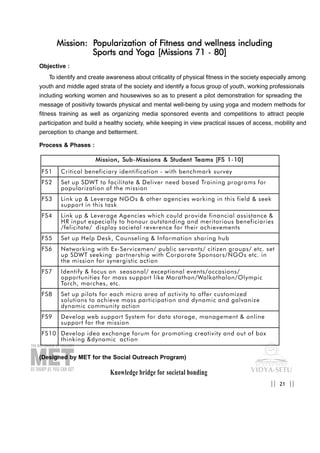 Knowledge bridge for societal bonding
Mission: Popularization of Fitness and wellness including
Sports and Yoga [Missions 71 - 80]
Objective :
To identify and create awareness about criticality of physical fitness in the society especially among
youth and middle aged strata of the society and identify a focus group of youth, working professionals
including working women and housewives so as to present a pilot demonstration for spreading the
message of positivity towards physical and mental well-being by using yoga and modern methods for
fitness training as well as organizing media sponsored events and competitions to attract people
participation and build a healthy society, while keeping in view practical issues of access, mobility and
perception to change and betterment.
Process & Phases :
(Designed by MET for the Social Outreach Program)
21|| ||
MMiissssiioonn,, SSuubb-MMiissssiioonnss && SSttuuddeenntt TTeeaammss [[FFSS 11-1100]]
FS1 Critical beneficiary identification - with benchmark survey
FS2 Set up SDWT to facilitate & Deliver need based Training programs for
popularization of the mission
FS3 Link up & Leverage NGOs & other agencies working in this field & seek
support in this task
FS4 Link up & Leverage Agencies which could provide financial assistance &
HR input especially to honour outstanding and meritorious beneficiaries
/felicitate/ display societal reverence for their achievements
FS5 Set up Help Desk, Counseling & Information sharing hub
FS6 Networking with Ex-Servicemen/ public servants/ citizen groups/ etc. set
up SDWT seeking partnership with Corporate Sponsors/NGOs etc. in
the mission for synergistic action
FS7 Identify & focus on seasonal/ exceptional events/occasions/
opportunities for mass support like Marathon/Walkathalon/Olympic
Torch, marches, etc.
FS8 Set up pilots for each micro area of activity to offer customized
solutions to achieve mass participation and dynamic and galvanize
dynamic community action
FS9 Develop web support System for data storage, management & online
support for the mission
FS10 Develop idea exchange forum for promoting creativity and out of box
thinking &dynamic action
 