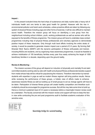 Impact :
In the present turbulent times the hard ships of sustenance and daily routine take a heavy toll of
individuals health and one tends to take good health for granted. However with the rise in
environmental pollution and harsh work schedules, unless proactive efforts are taken by following any
system of physical fitness including yoga and other forms of exercise, it will be very difficult to maintain
sound health. Therefore the mission group will focus on identifying a core group from the
neighborhood including school children, youth, working professionals as well as women who will be
exposed to the benefits of fitness programme. The mission group will have to undertake mass contact
programmes including help of physical fitness professionals and voluntary agencies to demonstrate
positive impact of these measures. Only through multi level efforts involving the entire strata of
society, it would be possible to generate mission impact over a period of 2-3 years. By forming Self
Directed Work Teams (SDWT) with the dynamic participation of fitness enthusiasts and trainers
including NGOs and students, and by organizing mass awareness programmes, it would be feasible to
achieve mobilization of 100 beneficiary families every year thus easily achieving the target of 1000
beneficiary families in a decade, depending upon the ground reality.
Review & Monitoring :
The mission success of this group will depend on induction of physically and mentally fit and alert
committed students working side by side with health and physical fitness professionals besides support
from media whose help will be critical for popularizing the missions. Therefore intervention by trained
students with expertise in yoga as well as modern fitness regimen will bring positive results. Hence
while reviewing the performance of these groups, a holistic view of efforts made to enhance
awareness towards fitness as well as building up of small groups to act as change agents will have to
be taken. Participation of diverse fitness groups will create healthy competition and therefore such
multiplicity should be encouraged for programme success. But all this may take some time to build up.
Hence a minimum sustained input of 2-3 years is necessary before a meaningful mission review could
be undertaken. The faculty concerned with the mission review and support will have to keep this fact
in view while conducting the pre and post programme audit to facilitate academic evaluation of this
sensitive area.
Knowledge bridge for societal bonding
22|| ||
 
