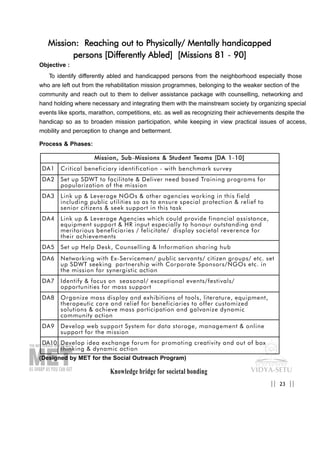 Knowledge bridge for societal bonding
Mission: Reaching out to Physically/ Mentally handicapped
persons [Differently Abled] [Missions 81 - 90]
Objective :
To identify differently abled and handicapped persons from the neighborhood especially those
who are left out from the rehabilitation mission programmes, belonging to the weaker section of the
community and reach out to them to deliver assistance package with counselling, networking and
hand holding where necessary and integrating them with the mainstream society by organizing special
events like sports, marathon, competitions, etc. as well as recognizing their achievements despite the
handicap so as to broaden mission participation, while keeping in view practical issues of access,
mobility and perception to change and betterment.
Process & Phases:
(Designed by MET for the Social Outreach Program)
23|| ||
MMiissssiioonn,, SSuubb-MMiissssiioonnss && SSttuuddeenntt TTeeaammss [[DDAA 11-1100]]
DA1 Critical beneficiary identification - with benchmark survey
DA2 Set up SDWT to facilitate & Deliver need based Training programs for
popularization of the mission
DA3 Link up & Leverage NGOs & other agencies working in this field
including public utilities so as to ensure special protection & relief to
senior citizens & seek support in this task
DA4 Link up & Leverage Agencies which could provide financial assistance,
equipment support & HR input especially to honour outstanding and
meritorious beneficiaries / felicitate/ display societal reverence for
their achievements
DA5 Set up Help Desk, Counselling & Information sharing hub
DA6 Networking with Ex-Servicemen/ public servants/ citizen groups/ etc. set
up SDWT seeking partnership with Corporate Sponsors/NGOs etc. in
the mission for synergistic action
DA7 Identify & focus on seasonal/ exceptional events/festivals/
opportunities for mass support
DA8 Organize mass display and exhibitions of tools, literature, equipment,
therapeutic care and relief for beneficiaries to offer customized
solutions & achieve mass participation and galvanize dynamic
community action
DA9 Develop web support System for data storage, management & online
support for the mission
DA10 Develop idea exchange forum for promoting creativity and out of box
thinking & dynamic action
 