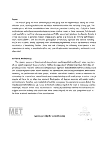 Impact :
The mission group will focus on identifying a core group from the neighborhood among the school
children, youth, working professionals as well as women who suffer from handicap of any type. The
mission group will have to undertake mass contact programmes including help of physical fitness
professionals and voluntary agencies to demonstrate positive impact of these measures. Only through
multi level efforts involving voluntary agencies and NGOs as well as institutions like Spastic Society, it
would be possible to generate mission impact over a period of 2-3 years. By forming Self Directed
Work Teams (SDWT) with the dynamic participation of voluntary agencies and trainers including
NGOs and students, and by organizing mass awareness programmes, it would be feasible to achieve
mobilization of beneficiary families. Since this task of bringing the differently abled person in the
mainstream of society is a qualitative effort, any quantification would be misleading and therefore not
attempted.
Review & Monitoring :
The mission success of this group will depend upon reaching out to the differently abled members
of our society especially those who have not had the opportunity of receiving inputs from state or
private agencies. Help and participation of specialized agencies dedicated to help the handicap people
and support of professionals as well as media will be critical for popularizing the missions. Hence while
reviewing the performance of these groups, a holistic view efforts made to enhance awareness in
combating the physical and mental handicaps through building up of small groups to act as change
agents will have to be taken into account. Participation of diverse agencies will create healthy
competition and therefore such multiplicity should be encouraged for programme success. But all this
may take some time to build up. Hence a minimum sustained input of 2-3 years is necessary before a
meaningful mission review could be undertaken. The faculty concerned with the mission review and
support will have to keep this fact in view while conducting the pre and post programme audit to
facilitate academic evaluation of this sensitive area.
Knowledge bridge for societal bonding
24|| ||
 