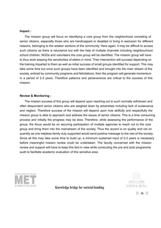 Impact :
The mission group will focus on identifying a core group from the neighborhood consisting of
senior citizens, especially those who are handicapped or disabled or living in seclusion for different
reasons, belonging to the weaker sections of the community. Here again, it may be difficult to access
such citizens as there is reluctance but with the help of multiple channels including neighbourhood
school children, NGOs and volunteers the core group will be identified. The mission group will have
to thus work keeping the sensitivities of elders in mind. Their intervention will succeed depending on
the training imparted to them as well as initial success of small groups identified for support. This may
take some time but once such groups have been identified and brought into the main stream of the
society, enticed by community programs and felicitations, then the program will generate momentum
in a period of 2-3 years. Therefore patience and perseverance are critical to the success of this
mission.
Review & Monitoring :
The mission success of this group will depend upon reaching out to such normally withdrawn and
often despondent senior citizens who are weighed down by adversities including lack of sustenance
and neglect. Therefore success of the mission will depend upon how skillfully and respectfully the
mission group is able to approach and address the issues of senior citizens. This is a time consuming
process and initially the progress may be slow. Therefore, while assessing the performance of the
group, the focus would be on securing participation of multiple agencies to reach out to the core
group and bring them into the mainstream of the society. Thus the accent is on quality and not on
quantity as one helpless family duly supported would send positive message to the rest of the society.
Since all this may take some time to build up, a minimum sustained input of 2-3 years is necessary
before meaningful mission review could be undertaken. The faculty concerned with the mission
review and support will have to keep this fact in view while conducting the pre and post programme
audit to facilitate academic evaluation of this sensitive area.
Knowledge bridge for societal bonding
26|| ||
 