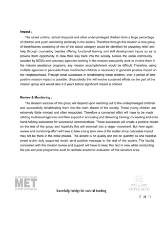 Impact :
The street urchins, school dropouts and other underprivileged children form a large percentage
of children and youth wandering aimlessly in the society. Therefore through this mission a core group
of beneficiaries consisting of mix of the above category would be identified for providing relief and
help through counseling besides offering functional training and skill development inputs so as to
provide them opportunity to claw their way back into the society. Unless the entire community
assisted by NGOs and voluntary agencies working in the mission area jointly work to involve them in
the mission assistance programs, any mission accomplishment would be difficult. Therefore, using
multiple agencies to persuade these misdirected children is necessary to generate positive impact on
the neighbourhood. Through small successes in rehabilitating these children, over a period of time
positive mission impact is possible. Undoubtedly this will involve sustained efforts on the part of the
mission group and would take 2-3 years before significant impact is noticed.
Review & Monitoring :
The mission success of this group will depend upon reaching out to the underprivileged children
and successfully rehabilitating them into the main stream of the society. These young children are
extremely fickle minded and often misguided. Therefore a concerted effort will have to be made
utilizing multi-level agencies and their support in accessing and delivering training, counseling and even
hand-holding assistance for successful demonstrations. These successes will create a positive impact
on the rest of the group and hopefully this will snowball into a larger movement. But here again,
review and monitoring effort will have to take a long term view of the matter since noticeable impact
may not be there in the initial phases. The accent is on quality and not on quantity as one helpless
street urchin duly supported would send positive message to the rest of the society. The faculty
concerned with the mission review and support will have to keep this fact in view while conducting
the pre and post programme audit to facilitate academic evaluation of this sensitive area.
Knowledge bridge for societal bonding
28|| ||
 
