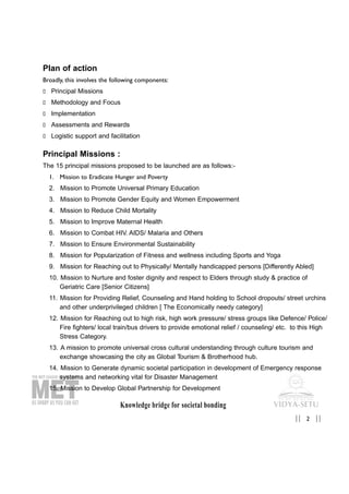 Knowledge bridge for societal bonding
2|| ||
Plan of action
Broadly, this involves the following components:
„ Principal Missions
„ Methodology and Focus
„ Implementation
„ Assessments and Rewards
„ Logistic support and facilitation
Principal Missions :
The 15 principal missions proposed to be launched are as follows:-
1. Mission to Eradicate Hunger and Poverty
2. Mission to Promote Universal Primary Education
3. Mission to Promote Gender Equity and Women Empowerment
4. Mission to Reduce Child Mortality
5. Mission to Improve Maternal Health
6. Mission to Combat HIV. AIDS/ Malaria and Others
7. Mission to Ensure Environmental Sustainability
8. Mission for Popularization of Fitness and wellness including Sports and Yoga
9. Mission for Reaching out to Physically/ Mentally handicapped persons [Differently Abled]
10. Mission to Nurture and foster dignity and respect to Elders through study & practice of
Geriatric Care [Senior Citizens]
11. Mission for Providing Relief, Counseling and Hand holding to School dropouts/ street urchins
and other underprivileged children [ The Economically needy category]
12. Mission for Reaching out to high risk, high work pressure/ stress groups like Defence/ Police/
Fire fighters/ local train/bus drivers to provide emotional relief / counseling/ etc. to this High
Stress Category.
13. A mission to promote universal cross cultural understanding through culture tourism and
exchange showcasing the city as Global Tourism & Brotherhood hub.
14. Mission to Generate dynamic societal participation in development of Emergency response
systems and networking vital for Disaster Management
15. Mission to Develop Global Partnership for Development
 