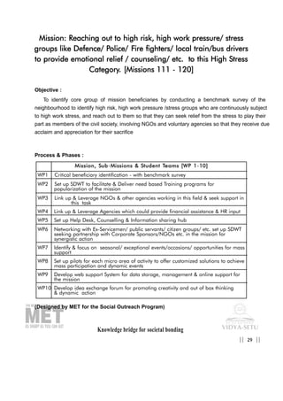 Knowledge bridge for societal bonding
Mission: Reaching out to high risk, high work pressure/ stress
groups like Defence/ Police/ Fire fighters/ local train/bus drivers
to provide emotional relief / counseling/ etc. to this High Stress
Category. [Missions 111 - 120]
Objective :
To identify core group of mission beneficiaries by conducting a benchmark survey of the
neighbourhood to identify high risk, high work pressure /stress groups who are continuously subject
to high work stress, and reach out to them so that they can seek relief from the stress to play their
part as members of the civil society, involving NGOs and voluntary agencies so that they receive due
acclaim and appreciation for their sacrifice
Process & Phases :
(Designed by MET for the Social Outreach Program)
29|| ||
MMiissssiioonn,, SSuubb-MMiissssiioonnss && SSttuuddeenntt TTeeaammss [[WWPP 11-1100]]
WP1 Critical beneficiary identification - with benchmark survey
WP2 Set up SDWT to facilitate & Deliver need based Training programs for
popularization of the mission
WP3 Link up & Leverage NGOs & other agencies working in this field & seek support in
this task
WP4 Link up & Leverage Agencies which could provide financial assistance & HR input
WP5 Set up Help Desk, Counselling & Information sharing hub
WP6 Networking with Ex-Servicemen/ public servants/ citizen groups/ etc. set up SDWT
seeking partnership with Corporate Sponsors/NGOs etc. in the mission for
synergistic action
WP7 Identify & focus on seasonal/ exceptional events/occasions/ opportunities for mass
support
WP8 Set up pilots for each micro area of activity to offer customized solutions to achieve
mass participation and dynamic events
WP9 Develop web support System for data storage, management & online support for
the mission
WP10 Develop idea exchange forum for promoting creativity and out of box thinking
& dynamic action
 