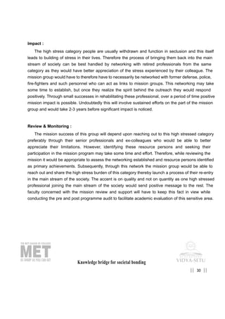 Impact :
The high stress category people are usually withdrawn and function in seclusion and this itself
leads to building of stress in their lives. Therefore the process of bringing them back into the main
stream of society can be best handled by networking with retired professionals from the same
category as they would have better appreciation of the stress experienced by their colleague. The
mission group would have to therefore have to necessarily be networked with former defense, police,
fire-fighters and such personnel who can act as links to mission groups. This networking may take
some time to establish, but once they realize the spirit behind the outreach they would respond
positively. Through small successes in rehabilitating these professional, over a period of time positive
mission impact is possible. Undoubtedly this will involve sustained efforts on the part of the mission
group and would take 2-3 years before significant impact is noticed.
Review & Monitoring :
The mission success of this group will depend upon reaching out to this high stressed category
preferably through their senior professionals and ex-colleagues who would be able to better
appreciate their limitations. However, identifying these resource persons and seeking their
participation in the mission program may take some time and effort. Therefore, while reviewing the
mission it would be appropriate to assess the networking established and resource persons identified
as primary achievements. Subsequently, through this network the mission group would be able to
reach out and share the high stress burden of this category thereby launch a process of their re-entry
in the main stream of the society. The accent is on quality and not on quantity as one high stressed
professional joining the main stream of the society would send positive message to the rest. The
faculty concerned with the mission review and support will have to keep this fact in view while
conducting the pre and post programme audit to facilitate academic evaluation of this sensitive area.
Knowledge bridge for societal bonding
30|| ||
 