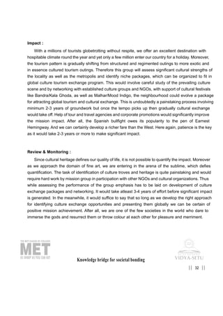 Impact :
With a millions of tourists globetrotting without respite, we offer an excellent destination with
hospitable climate round the year and yet only a few million enter our country for a holiday. Moreover,
the tourism pattern is gradually shifting from structured and regimented outings to more exotic and
in essence cultured tourism outings. Therefore this group will assess significant cultural strengths of
the locality as well as the metropolis and identify niche packages, which can be organized to fit in
global culture tourism exchange program. This would involve careful study of the prevailing culture
scene and by networking with established culture groups and NGOs, with support of cultural festivals
like Bandra/Kala Ghoda, as well as Malhar/Mood Indigo, the neighbourhood could evolve a package
for attracting global tourism and cultural exchange. This is undoubtedly a painstaking process involving
minimum 2-3 years of groundwork but once the tempo picks up then gradually cultural exchange
would take off. Help of tour and travel agencies and corporate promotions would significantly improve
the mission impact. After all, the Spanish bullfight owes its popularity to the pen of Earnest
Hemingway. And we can certainly develop a richer fare than the West. Here again, patience is the key
as it would take 2-3 years or more to make significant impact.
Review & Monitoring :
Since cultural heritage defines our quality of life, it is not possible to quantify the impact. Moreover
as we approach the domain of fine art, we are entering in the arena of the sublime, which defies
quantification. The task of identification of culture troves and heritage is quite painstaking and would
require hard work by mission group in participation with other NGOs and cultural organizations. Thus
while assessing the performance of the group emphasis has to be laid on development of culture
exchange packages and networking. It would take atleast 3-4 years of effort before significant impact
is generated. In the meanwhile, it would suffice to say that so long as we develop the right approach
for identifying culture exchange opportunities and presenting them globally we can be certain of
positive mission achievement. After all, we are one of the few societies in the world who dare to
immerse the gods and resurrect them or throw colour at each other for pleasure and merriment.
Knowledge bridge for societal bonding
32|| ||
 