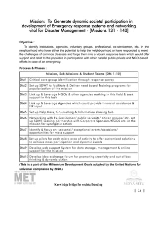 Knowledge bridge for societal bonding
Mission: To Generate dynamic societal participation in
development of Emergency response systems and networking
vital for Disaster Management - [Missions 131 - 140]
Objective :
To identify institutions, agencies, voluntary groups, professional, ex-servicemen, etc. in the
neighborhood who have either the potential to help the neighbourhood or have responded to meet
the challenges of common disasters and forge them into a vibrant response team which would offer
support and relief to the populace in participation with other parallel public-private and NGO-based
efforts in case of an emergency.
Process & Phases :
(This is a part of the Millennium Development Goals adopted by the United Nations for
universal compliance by 2020.)
33|| ||
MMiissssiioonn,, SSuubb-MMiissssiioonnss && SSttuuddeenntt TTeeaammss [[DDMM 11-1100]]
DM1 Critical core group identification through response survey
DM2 Set up SDWT to facilitate & Deliver need based Training programs for
popularization of the mission
DM3 Link up & Leverage NGOs & other agencies working in this field & seek
support in this task
DM4 Link up & Leverage Agencies which could provide financial assistance &
HR input
DM5 Set up Help Desk, Counselling & Information sharing hub
DM6 Networking with Ex-Servicemen/ public servants/ citizen groups/ etc. set
up SDWT seeking partnership with Corporate Sponsors/NGOs etc. in the
mission for synergistic action
DM7 Identify & focus on seasonal/ exceptional events/occasions/
opportunities for mass support
DM8 Set up pilots for each micro area of activity to offer customized solutions
to achieve mass participation and dynamic events
DM9 Develop web support System for data storage, management & online
support for the mission
DM10 Develop idea exchange forum for promoting creativity and out of box
thinking & dynamic action
 