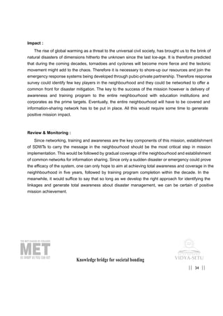 Impact :
The rise of global warming as a threat to the universal civil society, has brought us to the brink of
natural disasters of dimensions hitherto the unknown since the last Ice-age. It is therefore predicted
that during the coming decades, tornadoes and cyclones will become more fierce and the tectonic
movement might add to the chaos. Therefore it is necessary to shore-up our resources and join the
emergency response systems being developed through pubic-private partnership. Therefore response
survey could identify few key players in the neighbourhood and they could be networked to offer a
common front for disaster mitigation. The key to the success of the mission however is delivery of
awareness and training program to the entire neighbourhood with education institutions and
corporates as the prime targets. Eventually, the entire neighbourhood will have to be covered and
information-sharing network has to be put in place. All this would require some time to generate
positive mission impact.
Review & Monitoring :
Since networking, training and awareness are the key components of this mission, establishment
of SDWTs to carry the message in the neighbourhood should be the most critical step in mission
implementation. This would be followed by gradual coverage of the neighbourhood and establishment
of common networks for information sharing. Since only a sudden disaster or emergency could prove
the efficacy of the system, one can only hope to aim at achieving total awareness and coverage in the
neighhbourhood in five years, followed by training program completion within the decade. In the
meanwhile, it would suffice to say that so long as we develop the right approach for identifying the
linkages and generate total awareness about disaster management, we can be certain of positive
mission achievement.
Knowledge bridge for societal bonding
34|| ||
 