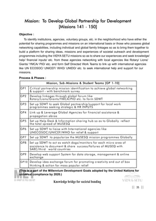 Knowledge bridge for societal bonding
Mission: To Develop Global Partnership for Development
[Missions 141 - 150]
Objective :
To identify institutions, agencies, voluntary groups, etc. in the neighborhood who have either the
potential for sharing programmes and missions on an international basis or those who possess global
networking capabilities, including individual and global family linkages so as to bring them together to
build a platform for sharing ideas, missions and experiences of societal outreach and development
programmes including the VIDYA SETU missions so as to share our experiences and seek knowledge/
help/ financial inputs/ etc. from these agencies networking with local agencies like Rotary/ Lions/
Giants/ YMCA/ PIO/ etc. and form Self Directed Work Teams to link up with international agencies
like UN ECOSOC/ UNICEF/ WHO/ UNIDO/ etc. to seek international help and support for our
missions.
Process & Phases :
(This is a part of the Millennium Development Goals adopted by the United Nations for
universal compliance by 2020.)
35|| ||
MMiissssiioonn,, SSuubb-MMiissssiioonnss && SSttuuddeenntt TTeeaammss [[GGPP 11-1100]]
GP1 Critical partnership mission identification to achieve global networking
& support - with benchmark survey
GP2 Develop linkages through global forum like
Rotary/Lions/Giants/YMCA/PIO etc. to form SDWT
GP3 Set up SDWT to seek Global partnership/support for local work
programmes seeking strategic & HR INPUTS
GP4 Link up & Leverage Global Agencies for financial assistance &
propagation abroa
GP5 Set up Help Desk & Information sharing hub so as to Globally reflect
the total spread of MUSESQ
GP6 Set up SDWT to liaise with International agencies like
UNECOSOC/UNICEF/WHO for relief & support
GP7 Set up SDWT to popularize the MUSESQ mission programmes Globally
GP8 Set up SDWT to act as watch dogs/monitors for each micro area of
assistance to document & share success/failures of MUSEQ with
SARC/third world countries
GP9 Develop web support System for data storage, management & online
exchange
GP10 Develop idea exchange forum for promoting creativity and out of box
thinking & action for mass popular relief
 