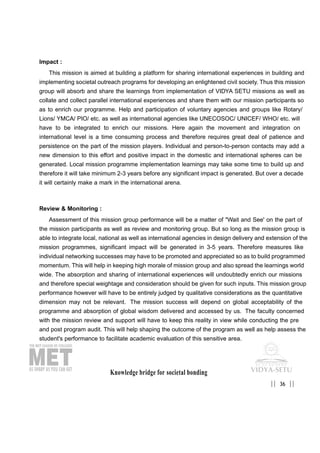 Knowledge bridge for societal bonding
36|| ||
Impact :
This mission is aimed at building a platform for sharing international experiences in building and
implementing societal outreach programs for developing an enlightened civil society. Thus this mission
group will absorb and share the learnings from implementation of VIDYA SETU missions as well as
collate and collect parallel international experiences and share them with our mission participants so
as to enrich our programme. Help and participation of voluntary agencies and groups like Rotary/
Lions/ YMCA/ PIO/ etc. as well as international agencies like UNECOSOC/ UNICEF/ WHO/ etc. will
have to be integrated to enrich our missions. Here again the movement and integration on
international level is a time consuming process and therefore requires great deal of patience and
persistence on the part of the mission players. Individual and person-to-person contacts may add a
new dimension to this effort and positive impact in the domestic and international spheres can be
generated. Local mission programme implementation learnings may take some time to build up and
therefore it will take minimum 2-3 years before any significant impact is generated. But over a decade
it will certainly make a mark in the international arena.
Review & Monitoring :
Assessment of this mission group performance will be a matter of "Wait and See' on the part of
the mission participants as well as review and monitoring group. But so long as the mission group is
able to integrate local, national as well as international agencies in design delivery and extension of the
mission programmes, significant impact will be generated in 3-5 years. Therefore measures like
individual networking successes may have to be promoted and appreciated so as to build programmed
momentum. This will help in keeping high morale of mission group and also spread the learnings world
wide. The absorption and sharing of international experiences will undoubtedly enrich our missions
and therefore special weightage and consideration should be given for such inputs. This mission group
performance however will have to be entirely judged by qualitative considerations as the quantitative
dimension may not be relevant. The mission success will depend on global acceptability of the
programme and absorption of global wisdom delivered and accessed by us. The faculty concerned
with the mission review and support will have to keep this reality in view while conducting the pre
and post program audit. This will help shaping the outcome of the program as well as help assess the
student's performance to facilitate academic evaluation of this sensitive area.
 