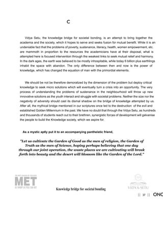 Knowledge bridge for societal bonding
37|| ||
C
ONC
Vidya Setu, the knowledge bridge for societal bonding, is an attempt to bring together the
academia and the society, which it hopes to serve and seeks fusion for mutual benefit. While it is an
undeniable fact that the problems of poverty, sustenance, literacy, health, women empowerment, etc.
are mammoth in proportion to the resources the academicians have at their disposal, what is
attempted here is focused intervention through the weakest links to seek mutual relief and harmony.
In the dark ages, the earth was believed to be mostly inhospitable, while today 6 billion plus earthlings
inhabit the space with abandon. The only difference between then and now is the power of
knowledge, which has changed the equation of man with the primordial elements.
We should be not be therefore demoralized by the dimension of the problem but deploy critical
knowledge to seek micro solutions which will eventually turn a crisis into an opportunity. The very
process of understanding the problems of sustenance in the neighbourhood will throw up new
innovative solutions as the youth interact and struggle with societal problems. Neither the size nor the
negativity of adversity should cast its dismal shadow on the bridge of knowledge attempted by us.
After all, the mythical bridge mentioned in our scriptures once led to the destruction of the evil and
established Golden Millennium in the past. We have no doubt that through the Vidya Setu, as hundreds
and thousands of students reach out to their brethren, synergistic forces of development will galvanise
the people to build the Knowledge society, which we aspire for.
As a mystic aptly put it to an accompanying pantheistic friend,
"Let us cultivate the Garden of Good as the men of religion, the Garden of
Truth as the men of Science, hoping perhaps believing that one day
through our joint operation, the waste places we are cultivating will break
forth into beauty and the desert will blossom like the Garden of the Lord."
 