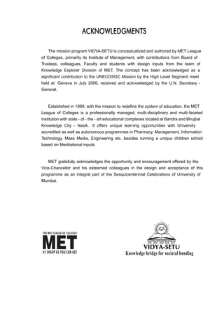 The mission program VIDYA-SETU is conceptualized and authored by MET League
of Colleges, primarily its Institute of Management, with contributions from Board of
Trustees, colleagues, Faculty and students with design inputs from the team of
Knowledge Explorer Division of MET. The concept has been acknowledged as a
significant contribution to the UNECOSOC Mission by the High Level Segment meet
held at Geneva in July 2006, received and acknowledged by the U.N. Secretary -
General.
Established in 1989, with the mission to redefine the system of education, the MET
League of Colleges is a professionally managed, multi-disciplinary and multi-faceted
institution with state - of - the - art educational complexes located at Bandra and Bhujbal
Knowledge City - Nasik. It offers unique learning opportunities with University
accredited as well as autonomous programmes in Pharmacy, Management, Information
Technology, Mass Media, Engineering etc. besides running a unique children school
based on Meditational inputs.
MET gratefully acknowledges the opportunity and encouragement offered by the
Vice-Chancellor and his esteemed colleagues in the design and acceptance of this
programme as an integral part of the Sesquicentennial Celebrations of University of
Mumbai.
AACCKKNNOOWWLLEEDDGGMMEENNTTSS
Knowledge bridge for societal bonding
 