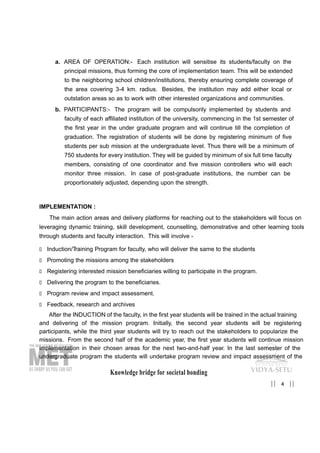 Knowledge bridge for societal bonding
4|| ||
a. AREA OF OPERATION:- Each institution will sensitise its students/faculty on the
principal missions, thus forming the core of implementation team. This will be extended
to the neighboring school children/institutions, thereby ensuring complete coverage of
the area covering 3-4 km. radius. Besides, the institution may add either local or
outstation areas so as to work with other interested organizations and communities.
b. PARTICIPANTS:- The program will be compulsorily implemented by students and
faculty of each affiliated institution of the university, commencing in the 1st semester of
the first year in the under graduate program and will continue till the completion of
graduation. The registration of students will be done by registering minimum of five
students per sub mission at the undergraduate level. Thus there will be a minimum of
750 students for every institution. They will be guided by minimum of six full time faculty
members, consisting of one coordinator and five mission controllers who will each
monitor three mission. In case of post-graduate institutions, the number can be
proportionately adjusted, depending upon the strength.
IMPLEMENTATION :
The main action areas and delivery platforms for reaching out to the stakeholders will focus on
leveraging dynamic training, skill development, counselling, demonstrative and other learning tools
through students and faculty interaction. This will involve -
„ Induction/Training Program for faculty, who will deliver the same to the students
„ Promoting the missions among the stakeholders
„ Registering interested mission beneficiaries willing to participate in the program.
„ Delivering the program to the beneficiaries.
„ Program review and impact assessment.
„ Feedback, research and archives
After the INDUCTION of the faculty, in the first year students will be trained in the actual training
and delivering of the mission program. Initially, the second year students will be registering
participants, while the third year students will try to reach out the stakeholders to popularize the
missions. From the second half of the academic year, the first year students will continue mission
implementation in their chosen areas for the next two-and-half year. In the last semester of the
undergraduate program the students will undertake program review and impact assessment of the
 