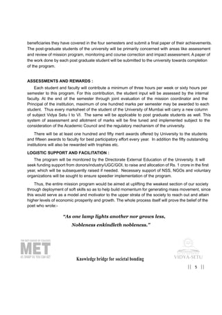 Knowledge bridge for societal bonding
5|| ||
beneficiaries they have covered in the four semesters and submit a final paper of their achievements.
The post-graduate students of the university will be primarily concerned with areas like assessment
and review of mission program, monitoring and course correction and impact assessment. A paper of
the work done by each post graduate student will be submitted to the university towards completion
of the program.
ASSESSMENTS AND REWARDS :
Each student and faculty will contribute a minimum of three hours per week or sixty hours per
semester to this program. For this contribution, the student input will be assessed by the internal
faculty. At the end of the semester through joint evaluation of the mission coordinator and the
Principal of the institution, maximum of one hundred marks per semester may be awarded to each
student. Thus every marksheet of the student of the University of Mumbai will carry a new column
of subject Vidya Setu I to VI. The same will be applicable to post graduate students as well. This
system of assessment and allotment of marks will be fine tuned and implemented subject to the
consideration of the Academic Council and the regulatory mechanism of the university.
There will be at least one hundred and fifty merit awards offered by University to the students
and fifteen awards to faculty for best participatory effort every year. In addition the fifty outstanding
institutions will also be rewarded with trophies etc.
LOGISTIC SUPPORT AND FACILITATION :
The program will be monitored by the Directorate External Education of the University. It will
seek funding support from donors/industry/UGC/GOI, to raise and allocation of Rs. 1 crore in the first
year, which will be subsequently raised if needed. Necessary support of NSS, NGOs and voluntary
organizations will be sought to ensure speedier implementation of the program.
Thus, the entire mission program would be aimed at uplifting the weakest section of our society
through deployment of soft skills so as to help build momentum for generating mass movement, since
this would serve as a model and motivator to the upper strata of the society to reach out and attain
higher levels of economic prosperity and growth. The whole process itself will prove the belief of the
poet who wrote:-
“As one lamp lights another nor grows less,
Nobleness enkindleth nobleness.”
 