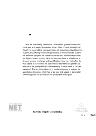 Knowledge bridge for societal bonding
6|| ||
M
ISSIO
Now we shall briefly present the 150 missions grouped under each
focus area and present the desired impact. Here, it must be noted that
though it is assumed that each sub-mission will be addressed by at least five
students, thus offering 50 students per area i.e. a minimum of 750 students
per institution per year, the program coverage and resultant impact may
not follow a linear function. What is attempted here is initiation of a
dynamic process of change and quantification if any, may not reflect the
true picture. It is needless to state that development and growth are
reflected in the quality of life and not necessarily in metric tones or calories
consumed. Therefore the reference to numbers is purely to indicate the
quantitative dimension, which has to be read and judged in conjunction
with the impact it will generate on the quality of life of the poor.
 