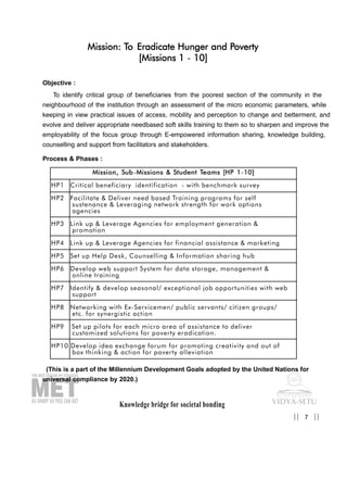 Knowledge bridge for societal bonding
Mission: To Eradicate Hunger and Poverty
[Missions 1 - 10]
Objective :
To identify critical group of beneficiaries from the poorest section of the community in the
neighbourhood of the institution through an assessment of the micro economic parameters, while
keeping in view practical issues of access, mobility and perception to change and betterment, and
evolve and deliver appropriate needbased soft skills training to them so to sharpen and improve the
employability of the focus group through E-empowered information sharing, knowledge building,
counselling and support from facilitators and stakeholders.
Process & Phases :
(This is a part of the Millennium Development Goals adopted by the United Nations for
universal compliance by 2020.)
7|| ||
MMiissssiioonn,, SSuubb-MMiissssiioonnss && SSttuuddeenntt TTeeaammss [[HHPP 11-1100]]
HP1 Critical beneficiary identification - with benchmark survey
HP2 Facilitate & Deliver need based Training programs for self
sustenance & Leveraging network strength for work options
agencies
HP3 Link up & Leverage Agencies for employment generation &
promotion
HP4 Link up & Leverage Agencies for financial assistance & marketing
HP5 Set up Help Desk, Counselling & Information sharing hub
HP6 Develop web support System for data storage, management &
online training
HP7 Identify & develop seasonal/ exceptional job opportunities with web
support
HP8 Networking with Ex-Servicemen/ public servants/ citizen groups/
etc. for synergistic action
HP9 Set up pilots for each micro area of assistance to deliver
customized solutions for poverty eradication.
HP10 Develop idea exchange forum for promoting creativity and out of
box thinking & action for poverty alleviation
 