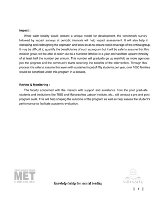 Impact :
While each locality would present a unique model for development, the benchmark survey
followed by impact surveys at periodic intervals will help impact assessment. It will also help in
reshaping and redesigning the approach and tools so as to ensure rapid coverage of the critical group.
It may be difficult to quantify the beneficiaries of such a program but it will be safe to assume that this
mission group will be able to reach out to a hundred families in a year and facilitate upward mobility
of at least half the number per annum. This number will gradually go up manifold as more agencies
join the program and the community starts receiving the benefits of the intervention. Through this
process it is safe to assume that even with sustained input of fifty students per year, over 1000 families
would be benefited under this program in a decade.
Review & Monitoring :
The faculty concerned with the mission with support and assistance from the post graduate
students and institutions like TISS and Maharashtra Labour Institute, etc., will conduct a pre and post
program audit. This will help shaping the outcome of the program as well as help assess the student's
performance to facilitate academic evaluation.
Knowledge bridge for societal bonding
8|| ||
 