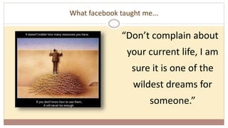 What facebook taught me...
“Don’t complain about
your current life, I am
sure it is one of the
wildest dreams for
someone.”
 