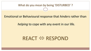 What do you mean by being ‘DISTURBED’ ?
Emotional or Behavioural response that hinders rather than
helping to cope with any event in our life.
REACT  RESPOND
 