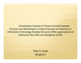 Comparative Analysis of Factors driving Employee
  Turnover and Identification of Best Practices for Retention in
Information Technology Enabled Services (ITES) organizations of
          Oklahoma City (USA) and Bangalore (India)




                        Vidya G. Singh
                              G
                          Bangalore
 