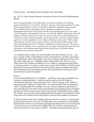 VIDYA KUNJ – AN INNOVATIVE SCHOOL FOR THE POOR

by : Dr. T.K. Jain, Founder Promotor, Afterschoool Centre for Social Entrepreneurship
Bikaner

Social entrepreneurship is not about money, nor about risk taking. It is all about
passions and dreams. It is for those, who have a mission in their heart and want to bring
about transformation in society. Text books say that there should be a business plan,
there should be plan for marketing, finance, production and human resource
management and then the entrepreneur should contact funding agencies to start some
social institution or organisation. However, cases like Dr. Rathore demonstrate that it all
requires a mission and a zeal to achieve the mission. Adversities, social problems and
social issues create a fertile ground for social entrepreneurs, who dont wait for funding
agencies or venture capitalists to start. They see the issues and just start. Their actions
speak and they are able to get a team with them, who also share similar mindset. This
case study demonstrates how Dr. Rathore established a school for the poor. The process
adopted by Dr. Rathore is not copied from any text book, but based on ground work and
innovations which spontaneously emerge from the field work. I had found similar
experiences in my previous researches.

it is a different kind of school. It is for the children from those families are very – very
poor. Located in Shiv Colony (Bikaner) where mostly labourers and daily wage earners
have settled down. Most of the people in the area are illiterate and belong to lower class.
The other nearby areas are : Ambedkar colony, Harizan Basti, Shiv Bari. In an area,
where most of the residents are illiterate, Dr. N.S. Rathore is making pioneering efforts
by starting a school. It is not just a school, but a mission for Dr. Rathore. He believes that
education is the most powerful tool in the hands of poor persons to change their destiny.
He is determined to see his dreams come true. He is passionate for this and goes from
home to home to collect his students

History :
It was started in 2002 by Prof. N.S. Rathore – a Professor of economics. Initially it was
started in a small rented place – which was earlier a poultry farm. Dr. Rathore –
converted the cabins into a make shift class rooms. From his savings of Rs. 10000, he
started the school. Whatever savings he had – he would use that for the development of
school. The philosophy of the founder was to give the poor students an opportunity to
have good education. He tried to motivate the students to get education and go for higher
learning. He used to narrate success stories of persons like Abdul Kalam to the students.
The students were from poor family background and their parents were labourers or daily
wage earners. Dr. Rathore was the first person to motivate these students for education.

In 2004, he purchased the same building where the school was running – he then started
construction of one room every year. His philosophy was to construct low cost building.
He himself devised low cost construction technique and therefore the cost of construction
of one room was very low (About Rs. 30000). Thus he was able to expand the school.
Now the school has 13 class rooms. In 2007-8 – Dr. Rathore purchased another piece of
 
