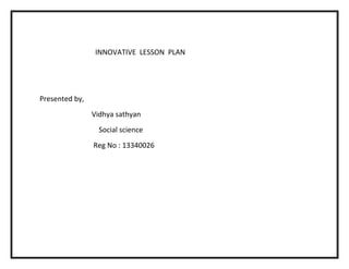 INNOVATIVE LESSON PLAN 
Presented by, 
Vidhya sathyan 
Social science 
Reg No : 13340026 
 