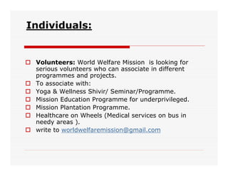 Individuals:


 Volunteers: World Welfare Mission is looking for
 serious volunteers who can associate in different
 programmes and projects.
 To associate with:
 Yoga & Wellness Shivir/ Seminar/Programme.
 Mission Education Programme for underprivileged.
 Mission Plantation Programme.
 Healthcare on Wheels (Medical services on bus in
 needy areas ).
 write to worldwelfaremission@gmail.com
 