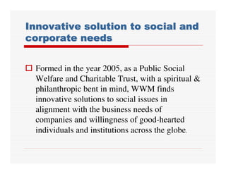 Innovative solution to social and
corporate needs


 Formed in the year 2005, as a Public Social
 Welfare and Charitable Trust, with a spiritual &
 philanthropic bent in mind, WWM finds
 innovative solutions to social issues in
 alignment with the business needs of
 companies and willingness of good-hearted
 individuals and institutions across the globe.
 