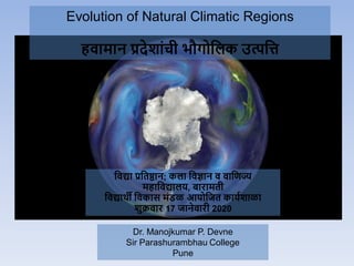 Evolution of Natural Climatic Regions
हवामान प्रदेशाांची भौगोलिक उत्पलि
Dr. Manojkumar P. Devne
Sir Parashurambhau College
Pune
लवद्या प्रलिष्ठान; किा लवज्ञान व वालिज्य
महालवद्यािय, बारामिी
लवद्यार्थी लवकास मांडळ आयोलिि काययशाळा
शुक्रवार 17 िानेवारी 2020
 