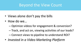 • Views alone don’t pay the bills
• How do we…
– Optimize videos for engagement & conversion?
– Track, and act on, viewing activities of our leads?
– Connect views to pipeline to understand ROI?
• Invested in a Video Marketing Platform
Beyond the View Count
 