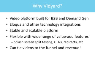 • Video platform built for B2B and Demand Gen
• Eloqua and other technology integrations
• Stable and scalable platform
• Flexible with wide range of value-add features
– Splash screen split testing, CTA’s, redirects, etc
• Can tie videos to the funnel and revenue!
Why Vidyard?
 