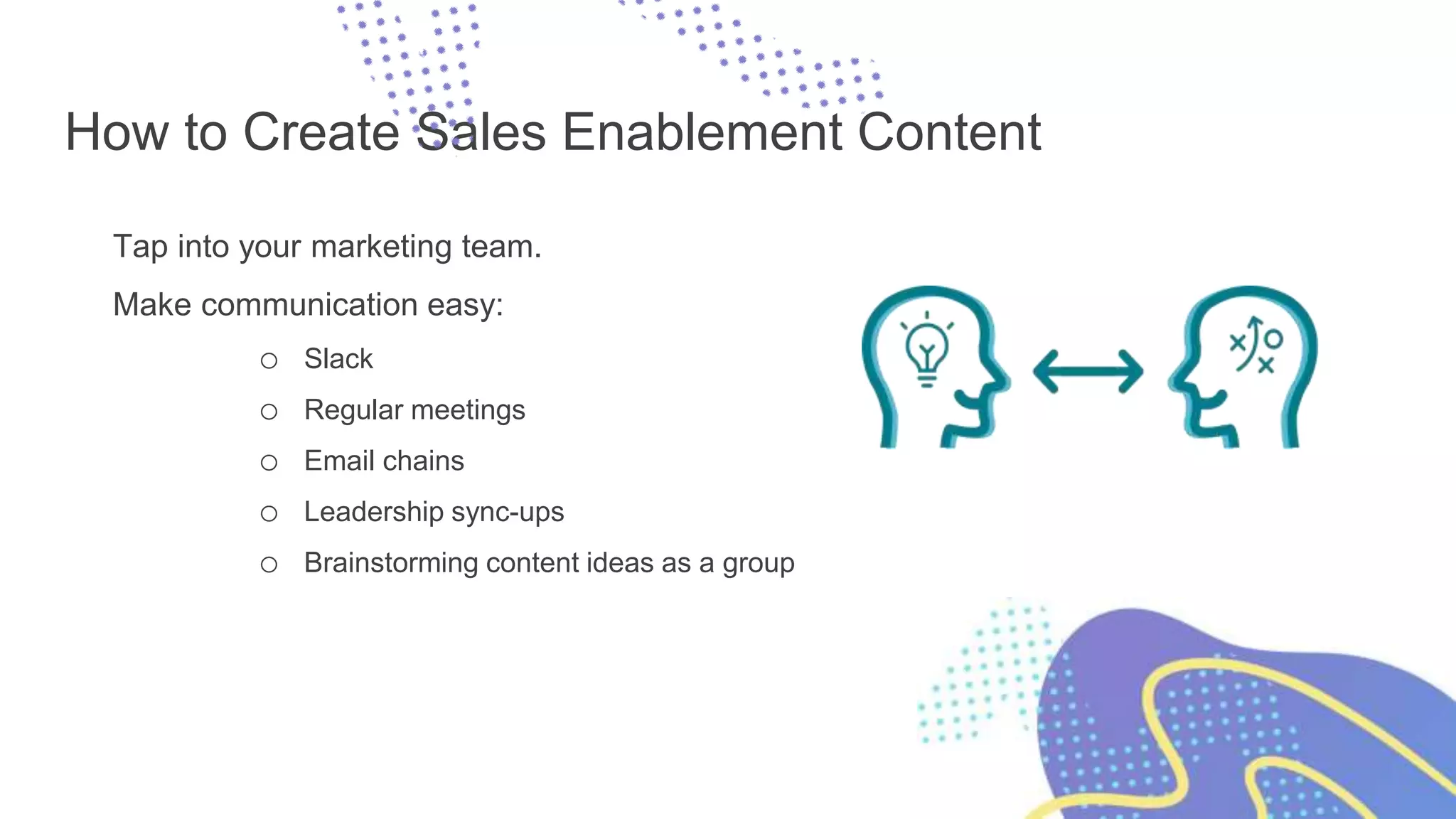 How to Create Sales Enablement Content
Tap into your marketing team.
Make communication easy:
o Slack
o Regular meetings
o Email chains
o Leadership sync-ups
o Brainstorming content ideas as a group
 