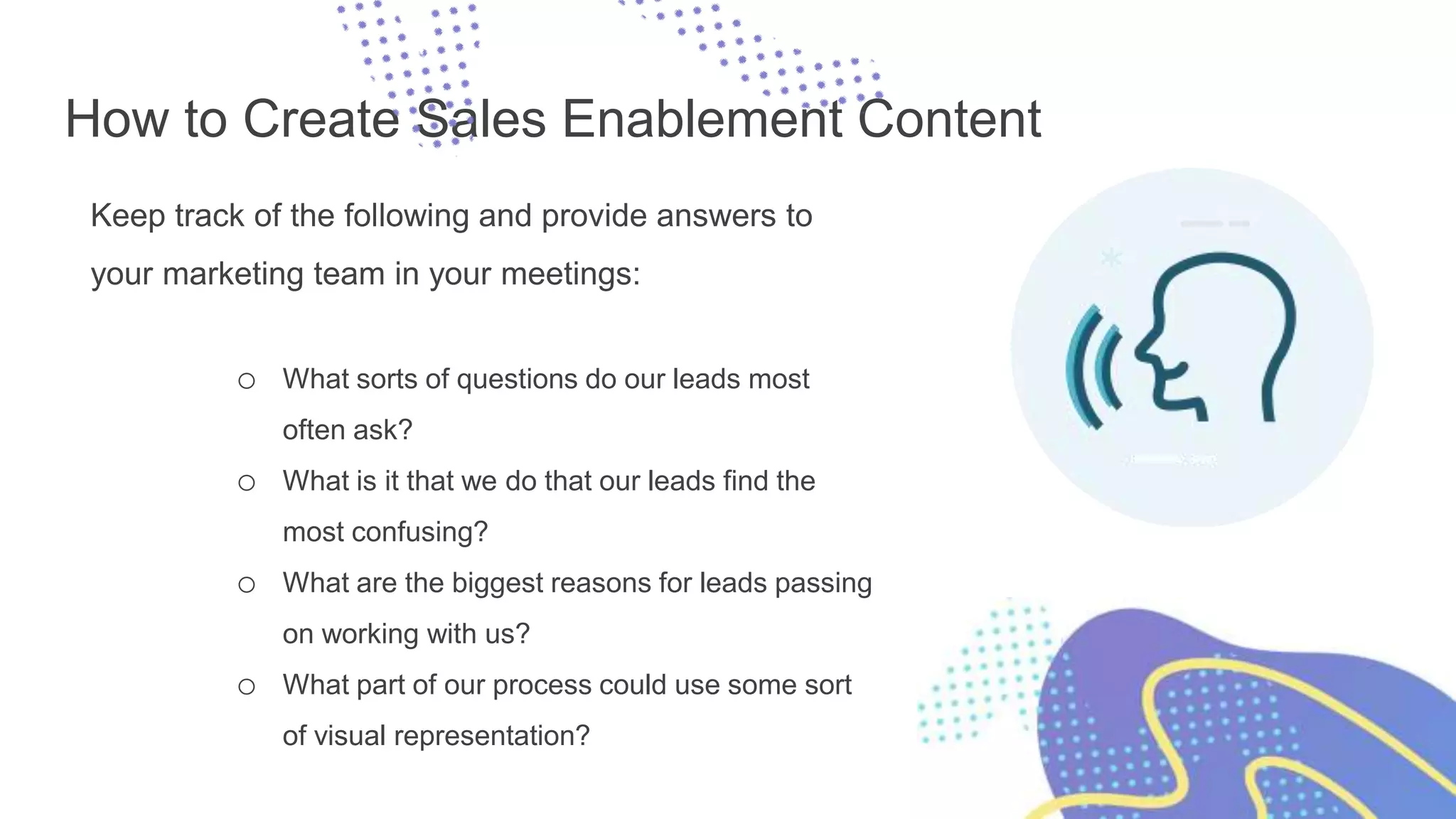 How to Create Sales Enablement Content
Keep track of the following and provide answers to
your marketing team in your meetings:
o What sorts of questions do our leads most
often ask?
o What is it that we do that our leads find the
most confusing?
o What are the biggest reasons for leads passing
on working with us?
o What part of our process could use some sort
of visual representation?
 