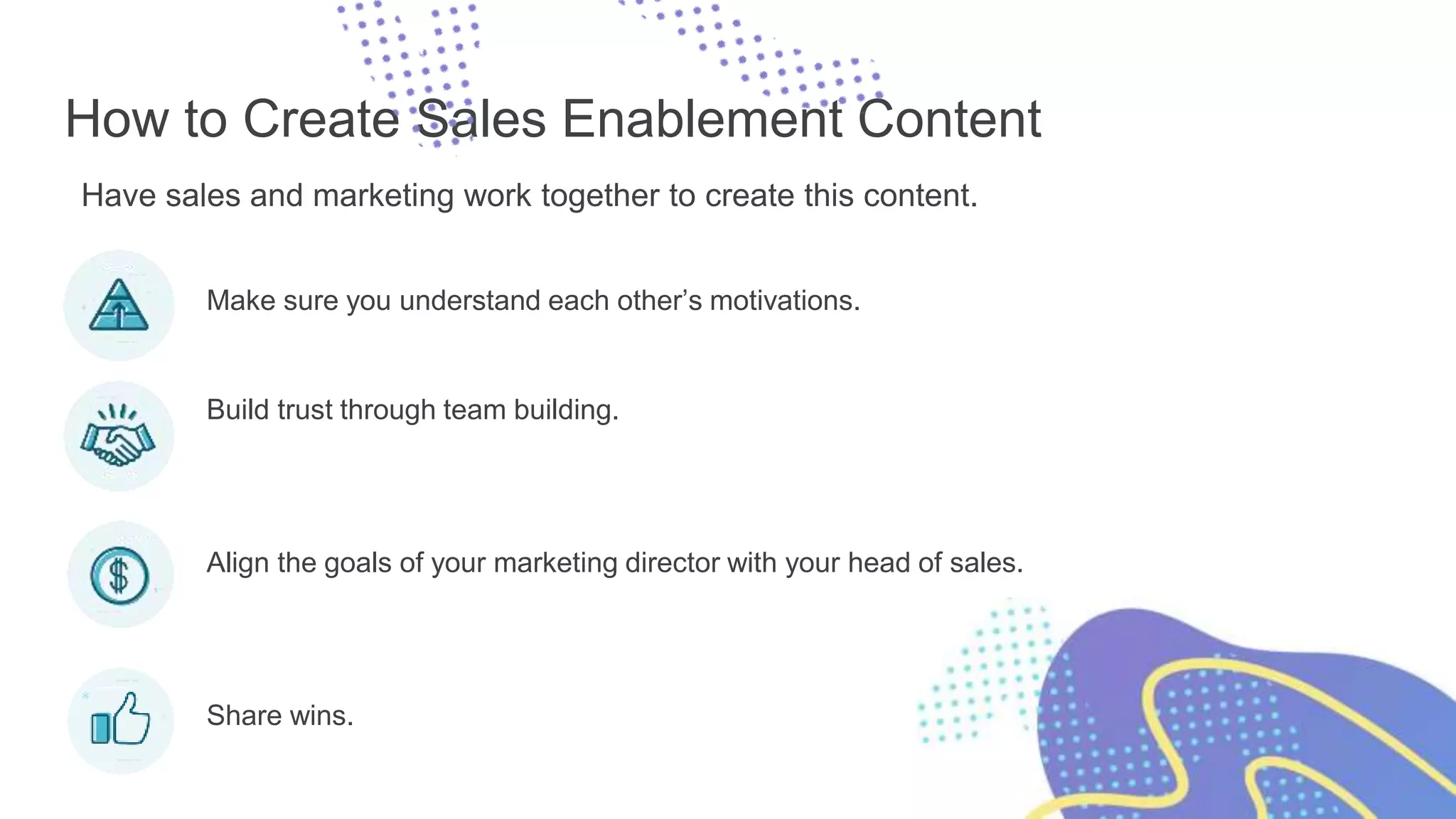How to Create Sales Enablement Content
Have sales and marketing work together to create this content.
Make sure you understand each other’s motivations.
Build trust through team building.
Align the goals of your marketing director with your head of sales.
Share wins.
 