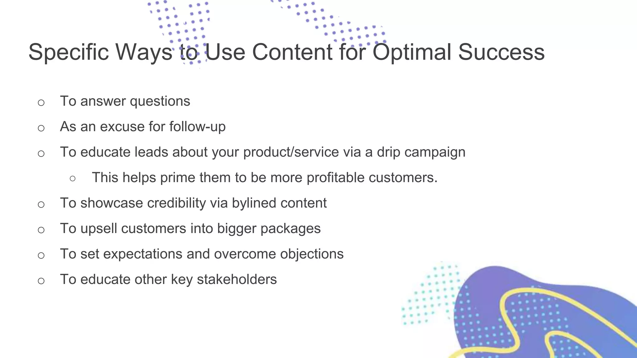 Specific Ways to Use Content for Optimal Success
o To answer questions
o As an excuse for follow-up
o To educate leads about your product/service via a drip campaign
○ This helps prime them to be more profitable customers.
o To showcase credibility via bylined content
o To upsell customers into bigger packages
o To set expectations and overcome objections
o To educate other key stakeholders
 