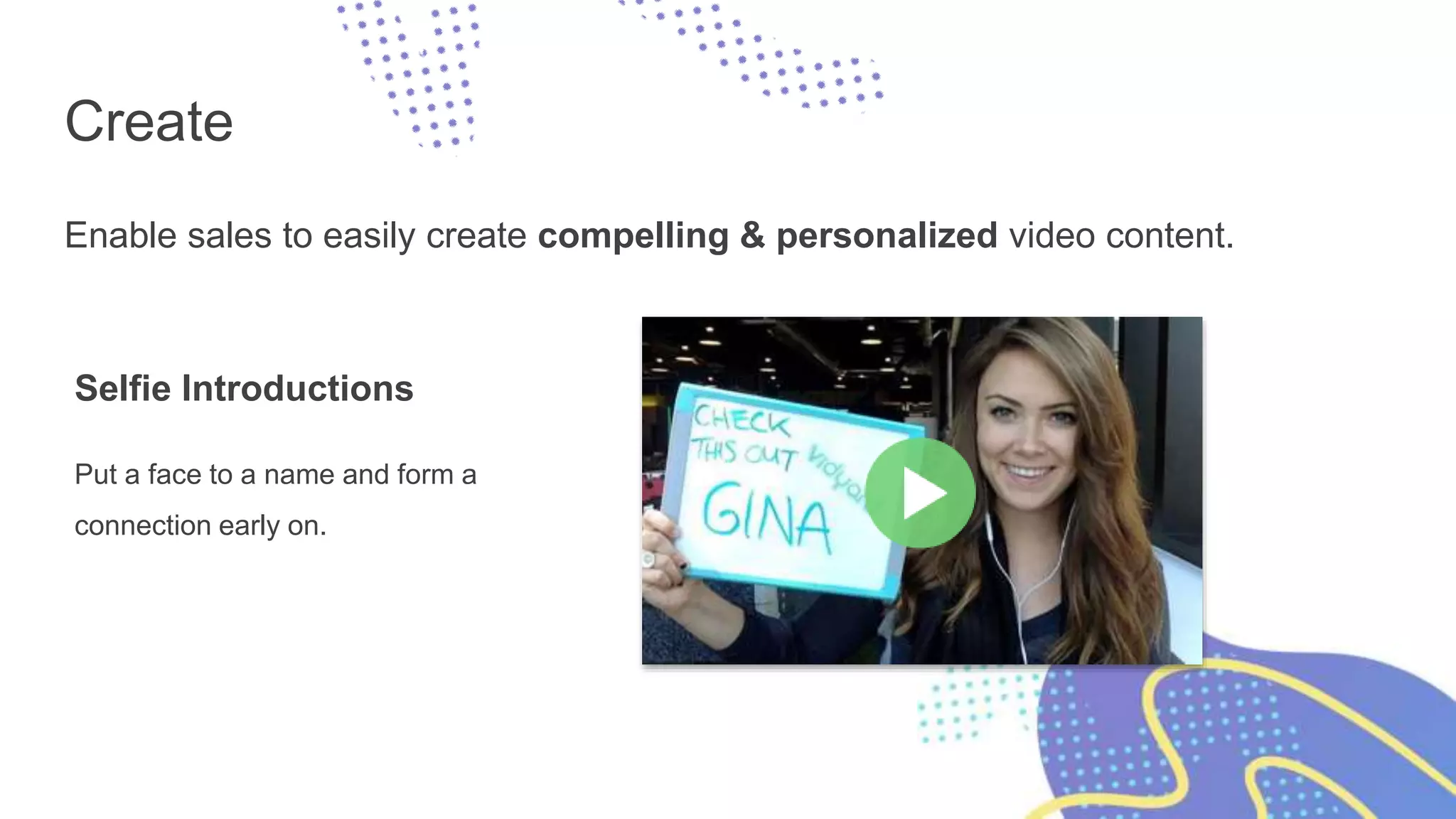 Create
Enable sales to easily create compelling & personalized video content.
Selfie Introductions
Put a face to a name and form a
connection early on.
 