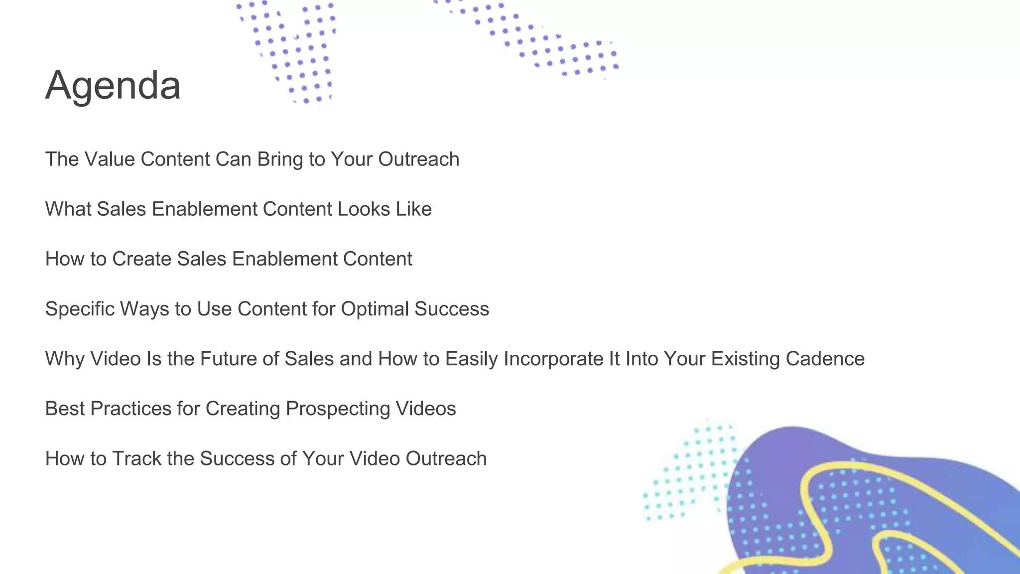 Agenda
The Value Content Can Bring to Your Outreach
What Sales Enablement Content Looks Like
How to Create Sales Enablement Content
Specific Ways to Use Content for Optimal Success
Why Video Is the Future of Sales and How to Easily Incorporate It Into Your Existing Cadence
Best Practices for Creating Prospecting Videos
How to Track the Success of Your Video Outreach
 
