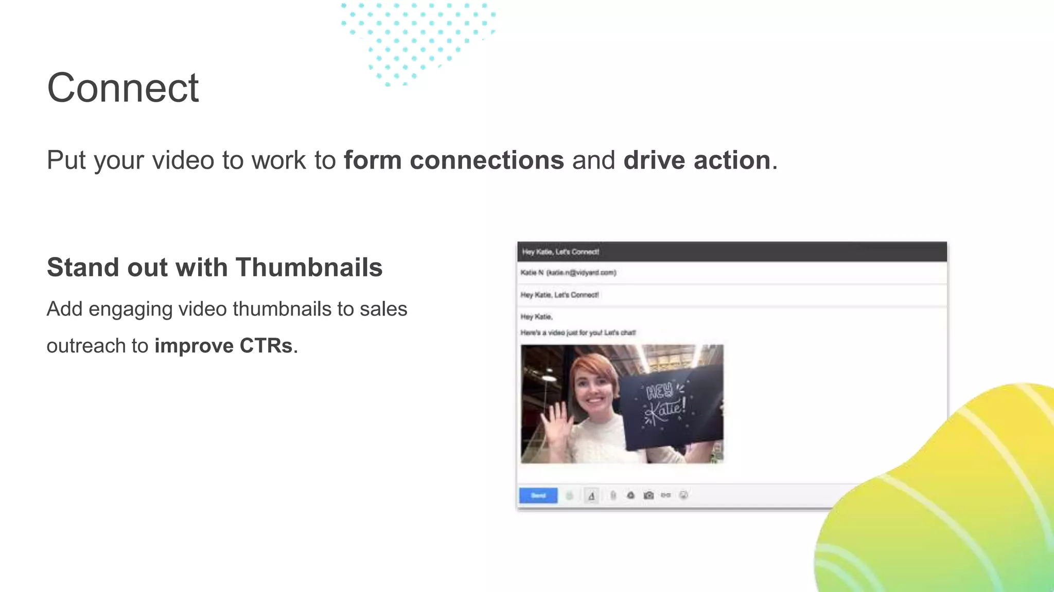 Connect
Put your video to work to form connections and drive action.
Stand out with Thumbnails
Add engaging video thumbnails to sales
outreach to improve CTRs.
 
