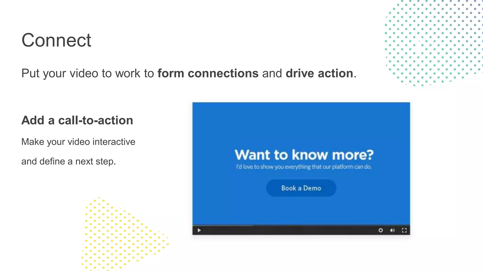 Connect
Put your video to work to form connections and drive action.
Add a call-to-action
Make your video interactive
and define a next step.
 